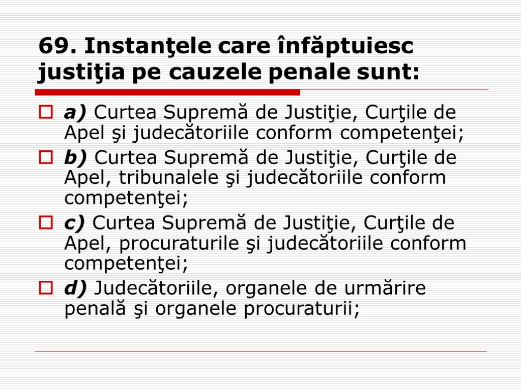 69. Instanţele care înfăptuiesc justiţia pe cauzele penale sunt: a) Curtea Supremă de Justiţie,